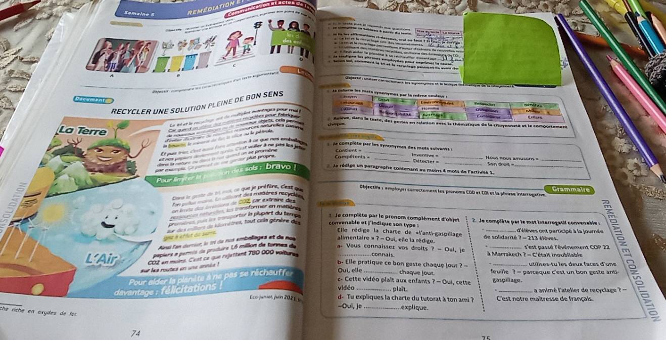 Semaine 5
remédiat i
fo fo tasta joet le somas toe qrarccn 
en commaron sn teblaes & partia dis beate
n les afflnation et dessaes, vral oe toe
n taut ander la plemine à se rechaulter dasantaqe
Le soulignn les phroses employdes pour negrner la sause
trion toi, conoment le tr et la racyslage peuvent da avair de
_
Dagectif : utiîser carractement les synongmes et le laxaqé Dhématique de la chajonnet é 
Défécts  camprona e    
Decument
ReCyClEr une solution pleine de bon senS   le colrrie les mots vynorymes par la même couleur :
Le at et le rececng at le mtipies mantags pour m 
aveton
iner      
EMara
Relève, dans le texte, des gestes en rélation avec la thématique de la citoyenneté et le comportement
'gates diéctmes de note nénunces naturales comee
_
da béante le seueres du los la vice su le pétroha.
La Terre  le complète par les synonymes des mots suivants 
Et puie tries c'est aucé les attantion à cr que nos ambellage
et nos pepiors doarennt torès. C'est veiler à ne par les jate
dans la néturs su dsnt à not quand un se promène
pr enmpie. Se permet de due gortor plus propre.
Compétents = _nventive = Détecter = _=  Nows nous amusons  =  San dron 
Pour limiter it n das sols : bravo !
le rédige un paragraphe contenant au moins 4 mots de l'activité 1.
Objectifé : employer comectement les pronems COO et COI et la phrase interrogative.
Cans le geste de 1rl moi ce que je préfère, Cest que
Grammaire
n cous mass. Ln atlant des matières récudées
un limête des érressions de 202, par extraire des
ressources rsturções, les transformer en médfère
premières, puis les transporter la plupart du tempe   le complète par le pronom complément d'objet  2 Je complète par le mot interrogetif convenable 
sur des millers de komètrel, tout cela génère de  convenable et j'indique son type 
ne à étfct de sure 
Elle rédige la charte de «l'anti-gaspillage de solidarité ? - 213 élèves. d'élèves ont participé à la journée
Ainzi fan durrier, le tri de nus embalioges et de nos alimentaire » ? - Oui, elle la rédige.
s'est passé l'événement COP 22
papiers a permis da produre L6 millon de tonnes de a- Vous connaissez vos droits ? — Oul, je __ à Marrakech ? - C'était inoubliable  S 
L'Air CO2 en moins. C'est ce que rejettent 780 000 voltures
conais
ur les routes en une année !
b- Elle pratique ce bon geste chaque jour ? -  utilises-tu les deux faces d'une
Pour alder la planiète à ne pas se réchauffer Oui, elle _chaque jour. leuille    arceque 'est       est nt 
c- Cette vidéo plaît aux enfants ? — Oui, cette gaspülage.
davantage : félicitations 
vidéo plaît.  a animé l'atelier de recyclage ? -
Eco-juniat, juin 2021 3 d- Tu expliques la charte du tutorat à ton ami ? C'est notre maîtresse de français.
--Oui, je explique
che ríche en axydes de fo
74
75