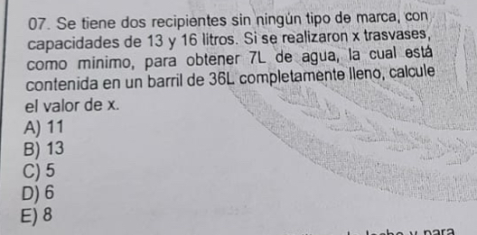 Se tiene dos recipientes sin ningún tipo de marca, con
capacidades de 13 y 16 litros. Si se realizaron x trasvases,
como mínimo, para obtener 7L de agua, la cual está
contenida en un barril de 36L completamente Ileno, calcule
el valor de x.
A) 11
B) 13
C) 5
D) 6
E) 8