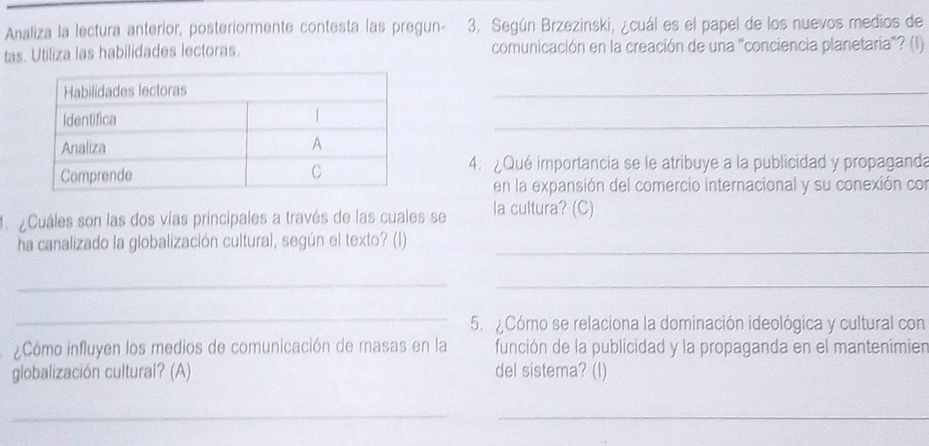 Analiza la lectura anterior, posteriormente contesta las pregun- 3. Según Brzezinskí, ¿cuál es el papel de los nuevos medios de 
tas. Utiliza las habilidades lectoras. comunicación en la creación de una 'conciencia planetaría'? (1) 
_ 
4. Qué importancia se le atribuye a la publicidad y propaganda 
en la expansión del comercio internacional y su conexión con 
1. ¿Cuáles son las dos vías principales a través de las cuales se la cultura? (C) 
ha canalizado la globalización cultural, según el texto? (1)_ 
_ 
_ 
_ 
5. Cómo se relaciona la dominación ideológica y cultural con 
¿Cómo influyen los medios de comunicación de masas en la función de la publicidad y la propaganda en el mantenimien 
globalización cultural? (A) del sistema? (I) 
__