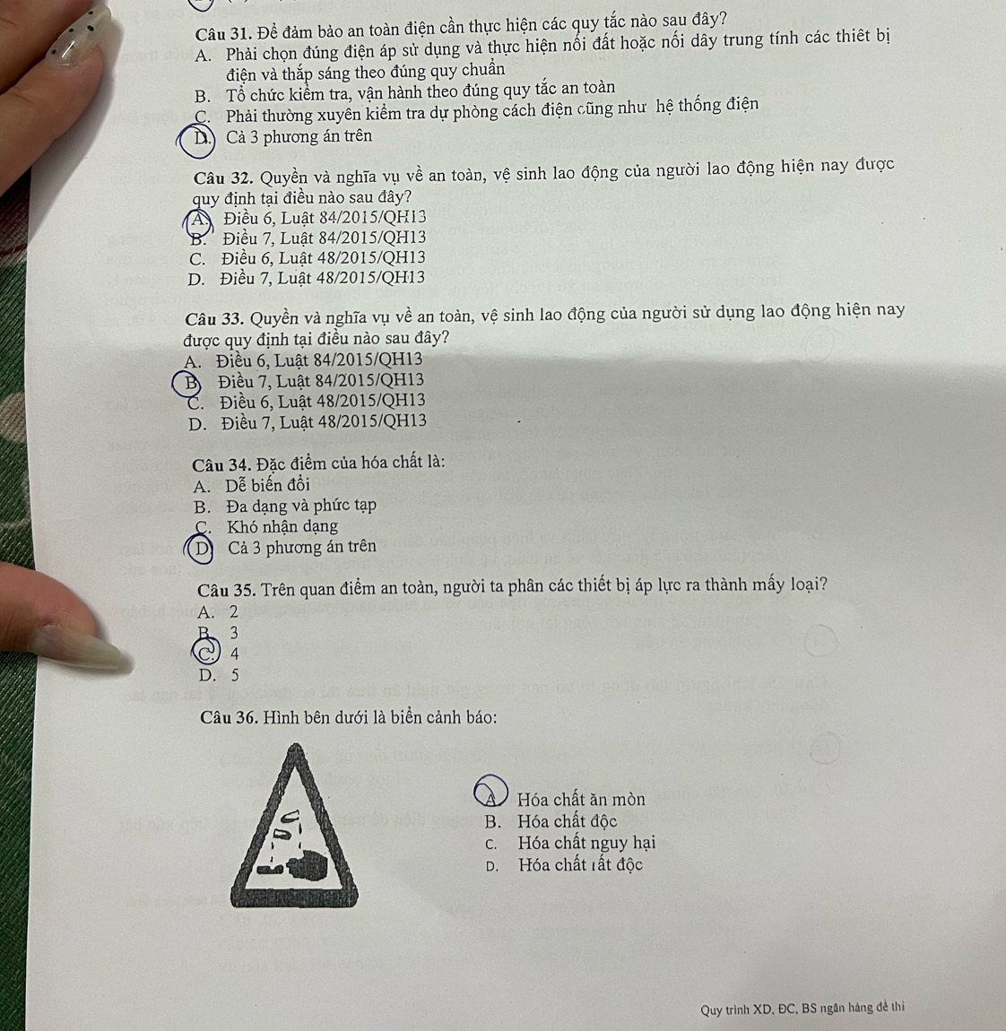 Để đảm bảo an toàn điện cần thực hiện các quy tắc nào sau đây?
A. Phải chọn đúng điện áp sử dụng và thực hiện nối đất hoặc nối dây trung tính các thiết bị
điện và thắp sáng theo đúng quy chuẩn
B. Tổ chức kiểm tra, vận hành theo đúng quy tắc an toàn
C. Phải thường xuyên kiểm tra dự phòng cách điện cũng như hệ thống điện
D Cả 3 phương án trên
Câu 32. Quyền và nghĩa vụ về an toàn, vệ sinh lao động của người lao động hiện nay được
quy định tại điều nào sau đây?
A. Điều 6, Luật 84/2015/QH13
B.' Điều 7, Luật 84/2015/QH13
C. Điều 6, Luật 48/2015/QH13
D. Điều 7, Luật 48/2015/QH13
Câu 33. Quyền và nghĩa vụ về an toàn, vệ sinh lao động của người sử dụng lao động hiện nay
được quy định tại điều nào sau đây?
A. Điều 6, Luật 84/2015/QH13
B  Điều 7, Luật 84/2015/QH13
C. Điều 6, Luật 48/2015/QH13
D. Điều 7, Luật 48/2015/QH13
Câu 34. Đặc điểm của hóa chất là:
A. Dễ biến đồi
B. Đa dạng và phức tạp
C. Khó nhận dạng
D  Cả 3 phương án trên
Câu 35. Trên quan điểm an toàn, người ta phân các thiết bị áp lực ra thành mấy loại?
A. 2
B、3
4
D. 5
Câu 36. Hình bên dưới là biển cảnh báo:
A Hóa chất ăn mòn
B. Hóa chất độc
c. Hóa chất nguy hại
D. Hóa chất rất độc
Quy trình XD, ĐC, BS ngân hàng đề thi