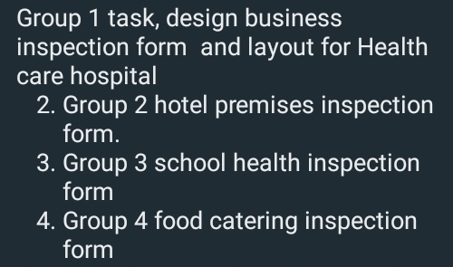 Group 1 task, design business 
inspection form and layout for Health 
care hospital 
2. Group 2 hotel premises inspection 
form. 
3. Group 3 school health inspection 
form 
4. Group 4 food catering inspection 
form