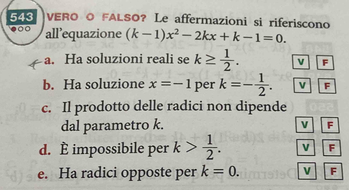 543 VERO O FALSO? Le affermazioni si riferiscono
all’equazione (k-1)x^2-2kx+k-1=0. 
a. Ha soluzioni reali se k≥  1/2 .
V F
b. Ha soluzione x=-1 per k=- 1/2 . F
c. Il prodotto delle radici non dipende
dal parametro k. V F
d. È impossibile per k> 1/2 . V F
V
e. Ha radici opposte per k=0. F