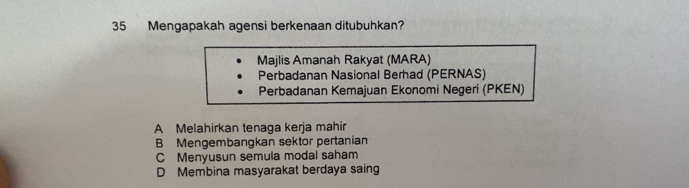 Mengapakah agensi berkenaan ditubuhkan?
Majlis Amanah Rakyat (MARA)
Perbadanan Nasional Berhad (PERNAS)
Perbadanan Kemajuan Ekonomi Negeri (PKEN)
A Melahirkan tenaga kerja mahir
B Mengembangkan sektor pertanian
C Menyusun semula modal saham
D Membina masyarakat berdaya saing