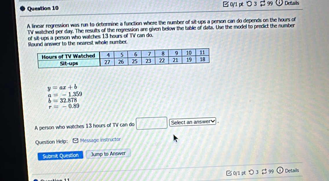 つ 3 2 99 Details
A linear regression was run to determine a function where the number of sit-ups a person can do depends on the hours of
TV watched per day. The results of the regression are given below the table of data. Use the model to predict the number
of sit-ups a person who watches 13 hours of TV can do.
Round answer to the nearest whole number.
y=ax+b
a=-1.359
b=32.878
r=-0.89
A person who watches 13 hours of TV can do □ Select an answer
Question Help: Message instructor
Submit Question Jump to Answer
0/1 pt つ 3 99 i Details
11