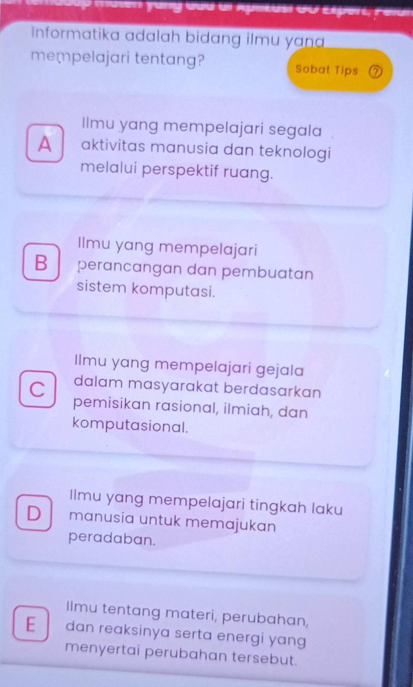 muten yung dud dr Aplitusi GU Expert Felur
Informatika adalah bidang ilmu yan
mempelajari tentang? Sobat Tips 2
Ilmu yang mempelajari segala
A aktivitas manusia dan teknologi
melalui perspektif ruang.
Ilmu yang mempelajari
B perancangan dan pembuatan
sistem komputasi.
Ilmu yang mempelajari gejala
C dalam masyarakat berdasarkan
pemisikan rasional, ilmiah, dan
komputasional.
Ilmu yang mempelajari tingkah laku
D manusia untuk memajukan
peradaban.
Ilmu tentang materi, perubahan,
E dan reaksinya serta energi yang
menyertai perubahan tersebut.