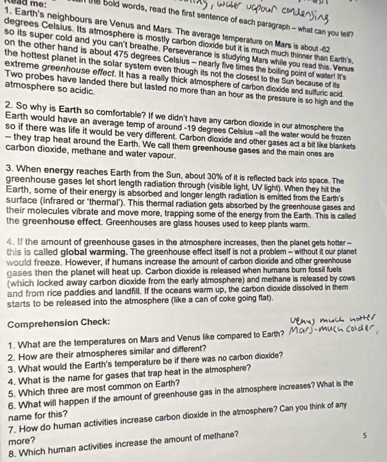 kead me: l the bold words, read the first sentence of each paragraph - what can you tell?
1. Earth's neighbours are Venus and Mars. The average temperature on Mars is about -62
degrees Celsius. Its atmosphere is mostly carbon dioxide but it is much much thinner than Earth's,
so its super cold and you can't breathe. Perseverance is studying Mars while you read this. Venus
on the other hand is about 475 degrees Celsius - nearly five times the boiling point of water! It's
the hottest planet in the solar system even though its not the closest to the Sun because of its
extreme greenhouse effect. It has a really thick atmosphere of carbon dioxide and sulfuric acid
atmosphere so acidic.
Two probes have landed there but lasted no more than an hour as the pressure is so high and the
2. So why is Earth so comfortable? If we didn't have any carbon dioxide in our atmosphere the
Earth would have an average temp of around -19 degrees Celsius -all the water would be frozen
so if there was life it would be very different. Carbon dioxide and other gases act a bit like blankets
— they trap heat around the Earth. We call them greenhouse gases and the main ones are
carbon dioxide, methane and water vapour.
3. When energy reaches Earth from the Sun, about 30% of it is reflected back into space. The
greenhouse gases let short length radiation through (visible light, UV light). When they hit the
Earth, some of their energy is absorbed and longer length radiation is emitted from the Earth's
surface (infrared or ‘thermal’). This thermal radiation gets absorbed by the greenhouse gases and
their molecules vibrate and move more, trapping some of the energy from the Earth. This is called
the greenhouse effect. Greenhouses are glass houses used to keep plants warm.
4. If the amount of greenhouse gases in the atmosphere increases, then the planet gets hotter--
this is called global warming. The greenhouse effect itself is not a problem - without it our planet
would freeze. However, if humans increase the amount of carbon dioxide and other greenhouse
gases then the planet will heat up. Carbon dioxide is released when humans burn fossil fuels
(which locked away carbon dioxide from the early atmosphere) and methane is released by cows
and from rice paddies and landfill. If the oceans warm up, the carbon dioxide dissolved in them
starts to be released into the atmosphere (like a can of coke going flat).
Comprehension Check:
1. What are the temperatures on Mars and Venus like compared to Earth?
2. How are their atmospheres similar and different?
3. What would the Earth's temperature be if there was no carbon dioxide?
4. What is the name for gases that trap heat in the atmosphere?
5. Which three are most common on Earth?
6. What will happen if the amount of greenhouse gas in the atmosphere increases? What is the
name for this?
7. How do human activities increase carbon dioxide in the atmosphere? Can you think of any
s
more?
8. Which human activities increase the amount of methane?