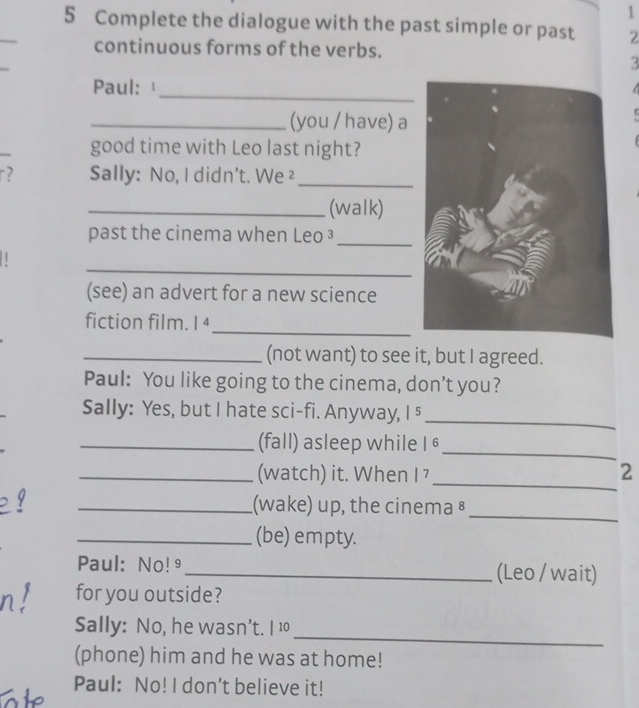 1 
5 Complete the dialogue with the past simple or past 2
_ 
continuous forms of the verbs. 
3 
_ 
Paul:¹ 
_(you / have) a 
good time with Leo last night? 
r? Sally: No, I didn't. We ²_ 
_(walk) 
past the cinema when Leo ³_ 
_ 
| 
(see) an advert for a new science 
_ 
fiction film. |4 
_(not want) to see it, but I agreed. 
Paul: You like going to the cinema, don’t you? 
Sally: Yes, but I hate sci-fi. Anyway, I 5 
_ 
_(fall) asleep while I 6 _ 
_ 
_(watch) it. When I 7 2 
_ 
_(wake) up, the cinema ⁸ 
_(be) empty. 
Paul: No!9_ (Leo / wait) 
for you outside? 
_ 
Sally: No, he wasn’t. I 10 
(phone) him and he was at home! 
Paul: No! I don't believe it!