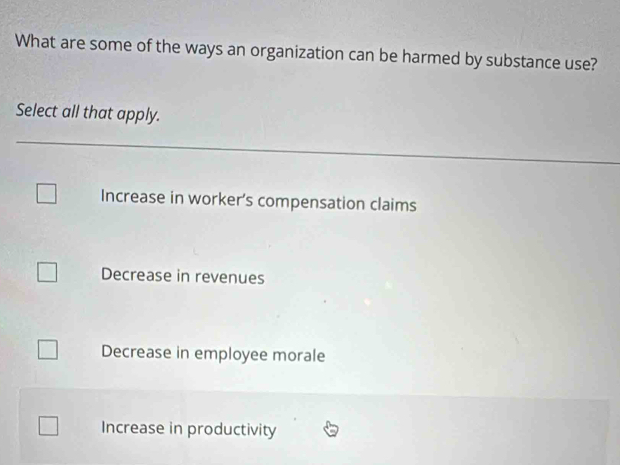 What are some of the ways an organization can be harmed by substance use?
Select all that apply.
Increase in worker’s compensation claims
Decrease in revenues
Decrease in employee morale
Increase in productivity