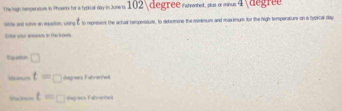 The high temperature in Phoenix for a typical day in Juneis 102degree Fahrenheit, plus or minus 4 degree. 
Write and solve an equation, using t to represent the actual temperature, to determine the minimum and maximum for the high temperature on a typical day. 
Enter your answers in the boxes. 
Equation □
1. Hmam t=□ degrees Fahrenheit 
=ha m +i t=□ degrees Fahrenheit