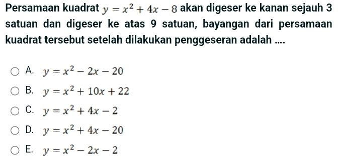 Persamaan kuadrat y=x^2+4x-8 akan digeser ke kanan sejauh 3
satuan dan digeser ke atas 9 satuan, bayangan dari persamaan
kuadrat tersebut setelah dilakukan penggeseran adalah ....
A. y=x^2-2x-20
B. y=x^2+10x+22
C. y=x^2+4x-2
D. y=x^2+4x-20
E. y=x^2-2x-2