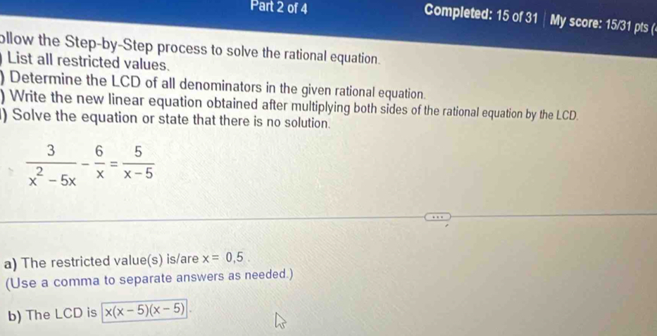 Completed: 15 of 31 │ My score: 15/31 pts (
ollow the Step-by-Step process to solve the rational equation.
List all restricted values.
) Determine the LCD of all denominators in the given rational equation.
) Write the new linear equation obtained after multiplying both sides of the rational equation by the LCD.
) Solve the equation or state that there is no solution.
 3/x^2-5x - 6/x = 5/x-5 
a) The restricted value(s) is/are x=0,5. 
(Use a comma to separate answers as needed.)
b) The LCD is x(x-5)(x-5)