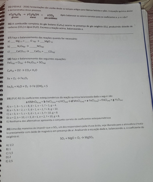 (FEEVALE - 2016) Fermentações são usadas desde os tempos antigos para fabricar bebidas e pães. A equação química abaixo
é demonstrativa desse processo.
Após balancear os vaiores corretos para os coeficientes x, y e z são?
xC_6H_12O_6to yC_2H_5OH+zCO_2 gli cos e eand
gás carbônico
16) A combustão completa do gás butano (C_4H_10) I ocorre na presença de gás oxigênio (O_2)
carbono (CO_2) e água (H_2O). Escreva a reação acima, balanceando-a.  produzindo dióxido de
17) Faça o balanceamento das reações quando for necessário:
a)_ Mg(s)+ _ O_2(g)to _ MgO_(0)
b)_ N_2O_4(g)to _ NO_2(g)
c) _ CaCO_3(x)to _ CaO_(5)+ _ CO_20181
18) Faça o balanceamento das seguintes equações:
FeS_2(g)+O_2(g)to Fe_2O_3(s)+5O_2(g)
C_8H_18+O2to CO_2+H_2O
Fe+O_2to Fe_2O_1
Fe_2S_3+H_2O+O_2to Fe(OH)_3+S
19) (PUC-RJ) Os coeficientes estequiométricos da reação química balanceada dada a seguir são:
a KMnO_4(aq)+bFeCl_2(aq)+cHCl_(aq)to dMnCl_2(aq)+ FeCl_3(aq)+fKCl_(aq)+gH_2O_(aq)
A a=1,b=5,c=8,d=1,e=5,f=1,g=4,
B) a=5,b=2,c=3,d=1,e=2,f=8,g=10.
C) a=3,b=5,c=3,d=1,e=3,f=10,g=8,
D) a=2,b=10,c=3,d=1,e=2,f=10,g=8.
E Nenhuma das alternativas apresenta o conjunto correto de coeficientes estequiométricos
20) Uma das maneiras de impedir que o SO_2, um dos responsáveis pela chuva ácida, seja liberado para a atmosfera é tratá-
lo previamente com óxido de magnésio em presença de ar. Analisando a equação dada e, balanceando-a, o coeficiente do
oxigênio é:
SO_2+MgO+O_2to MgSO_4
A) 1/2
B)1
C) 1,5
D) 2
E) 2,5