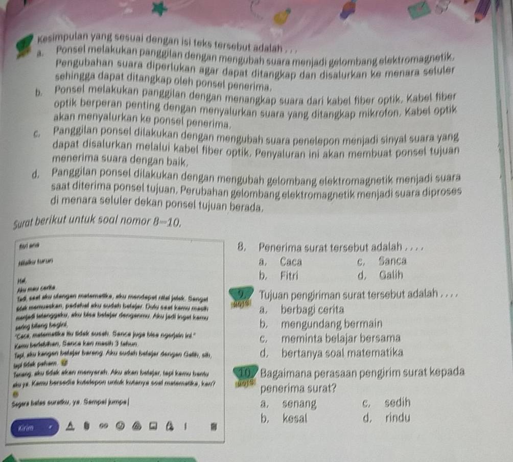 Kesimpulan yang sesuai dengan isi teks tersebut adalah . .
a. Ponsel melakukan panggilan dengan mengubah suara menjadi gelombang elektromagnetik.
Pengubahan suara diperlukan agar dapat ditangkap dan disalurkan ke menara seluler
sehingga dapat ditangkap oleh ponsel penerima.
b. Ponsel melakukan panggilan dengan menangkap suara dari kabel fiber optik. Kabel fiber
optik berperan penting dengan menyalurkan suara yang ditangkap mikrofon. Kabel optik
akan menyalurkan ke ponsel penerima.
c. Panggilan ponsel dilakukan dengan mengubah suara penelepon menjadi sinyal suara yang
dapat disalurkan melalui kabel fiber optik. Penyaluran ini akan membuat ponsel tujuan
menerima suara dengan baik.
d. Panggilan ponsel dilakukan dengan mengubah gelombang elektromagnetik menjadi suara
saat diterima ponsel tujuan. Perubahan gelombang elektromagnetik menjadi suara diproses
di menara seluler dekan ponsel tujuan berada.
Surat berikut untuk soal nomor B=10,
tuì ang 8. Penerima surat tersebut adalah . . . .
Nalku turun
a. Caca c. Sanca
b. Fitri d， Galih
Nu méu corita
ted sest sku utengen materatika, sku mendepat rital jolsk. Sengat 9. Tujuan pengiriman surat tersebut adalah . . . .
stk memuaskan, padahal aku sudah belajar. Dulu saat kamu mash a. berbagi cerita
sarjedi tstanggeku, sku biea belajer denganmu. Aku jedi inget kamu b. mengundang bermain
saring bilang bagini.
"Cace, matematike itu tidak susah. Sance juga biea ngerjain ini."
Kaau bersbihan, Sanca kan masih 3 Jahun. c. meminta belajar bersama
Tapi, sku kangen betajer bareng. Aku sudah betajer dengen Gatih, sih, d. bertanya soal matematika
tapi tidak paham. 
Trang, sku tidak skan manyersh, Aku skan batajer, tapi kamu bentu 107 Bagaimana perasaan pengirim surat kepada
akuya. Kamu bersedia kutelepon unluk kutanya soal malematika, kan? penerima surat?
Segara balas suratku, ya. Sampal jumpa| a, ssnang c. sedih
b. kesal d， rindu
Kirim
09