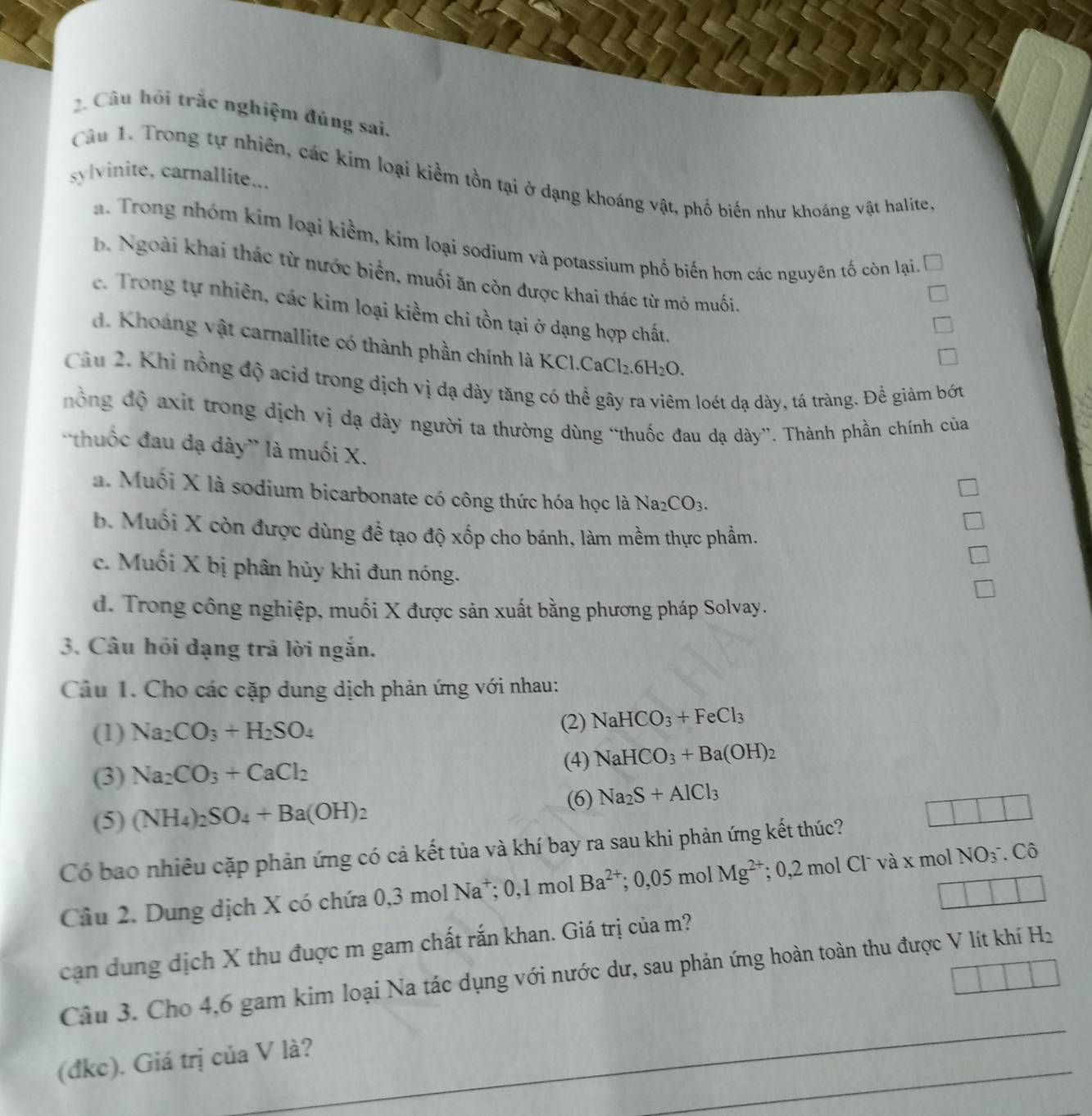 Câu hỏi trắc nghiệm đúng sai.
Câu 1. Trong tự nhiên, các kim loại kiểm tồn tại ở dạng khoáng vật, phổ biến như khoáng vật halite,
sylvinite, carnallite...
a. Trong nhóm kim loại kiềm, kim loại sodium và potassium phố biến hơn các nguyên tố còn lại,
b. Ngoài khai thác từ nước biển, muối ăn còn được khai thác từ mỏ muối.
c. Trong tự nhiên, các kim loại kiềm chi tồn tại ở dạng hợp chất,
d. Khoáng vật carnallite có thành phần chính là KC CaCl_2.6H_2O.
Câu 2. Khỉ nồng độ acid trong dịch vị dạ dày tăng có thể gây ra viêm loét dạ dày, tá tràng. Để giảm bớt
đổng độ axit trong dịch vị dạ dày người ta thường dùng “thuốc đau dạ dày”. Thành phần chính của
'thuốc đau dạ dày' là muối X.
a. Muối X là sodium bicarbonate có công thức hóa học là Na_2CO_3.
b. Muối X còn được dùng để tạo độ xốp cho bánh, làm mềm thực phẩm.
c. Muối X bị phân hủy khi đun nóng.
d. Trong công nghiệp, muối X được sản xuất bằng phương pháp Solvay.
3. Câu hồi dạng trả lời ngắn.
Câu 1. Cho các cặp dung dịch phản ứng với nhau:
(1) Na_2CO_3+H_2SO_4 (2) NaHCO_3+FeCl_3
(3) Na_2CO_3+CaCl_2 (4) NaHCO_3+Ba(OH)_2
6 Na_2S+AlCl_3
(5) (NH_4)_2SO_4+Ba(OH)_2 _ 
Có bao nhiêu cặp phản ứng có cả kết tủa và khí bay ra sau khi phản ứng kết thúc?
Câu 2. Dung dịch X có chứa 0,3molNa^+;0,1molBa^(2+);0,05molMg^(2+);0,2molCl^-vax mol NO_3^-.C(_0)^^wedge 
cạn dung dịch X thu đuợc m gam chất rắn khan. Giá trị của m?
_
Câu 3. Cho 4,6 gam kim loại Na tác dụng với nước dư, sau phản ứng hoàn toàn thu được V lít khí H_2
_
(đkc). Giá trị của V là?