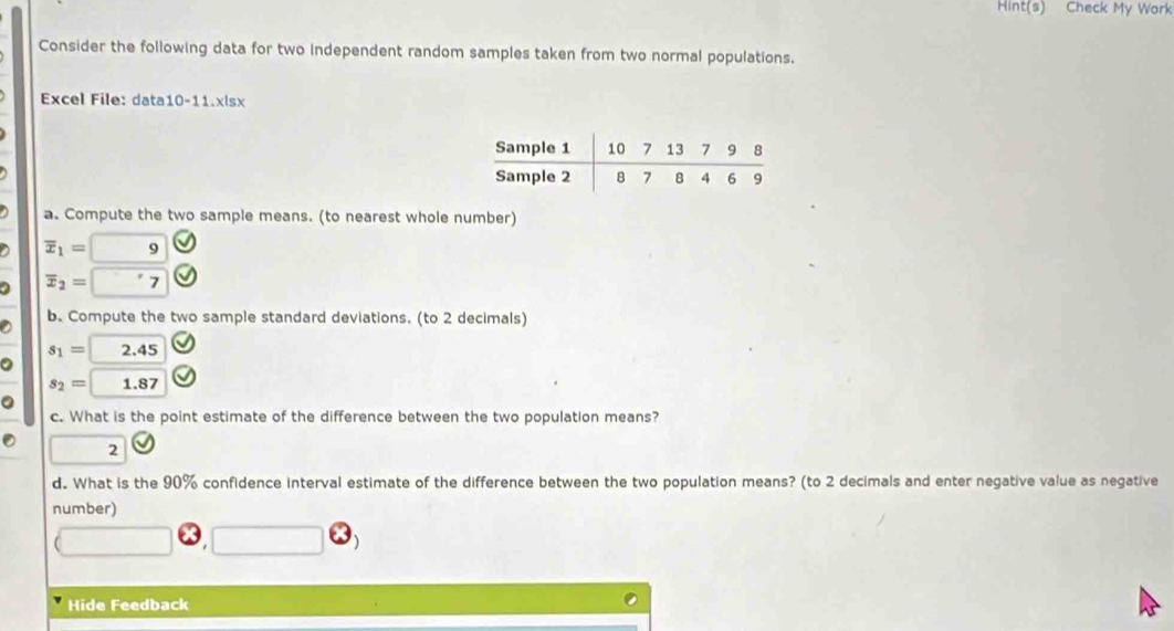 Hint(s) Check My Work 
Consider the following data for two independent random samples taken from two normal populations. 
Excel File: data10-11.xlsx 
a. Compute the two sample means. (to nearest whole number)
overline x_1= 9
overline x_2= 7
b. Compute the two sample standard deviations. (to 2 decimals)
s_1= 2.45
s_2= 1.87
c. What is the point estimate of the difference between the two population means? 
2 
d. What is the 90% confidence interval estimate of the difference between the two population means? (to 2 decimals and enter negative value as negative 
number) 
Hide Feedback