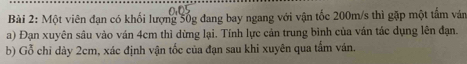 Một viên đạn có khối lượng 5ốg đang bay ngang với vận tốc 200m/s thì gặp một tâm ván 
a) Đạn xuyên sâu vào ván 4cm thì dừng lại. Tính lực cán trung binh của ván tác dụng lên đạn. 
b) Gỗ chỉ dày 2cm, xác định vận tốc của đạn sau khi xuyên qua tắm ván.