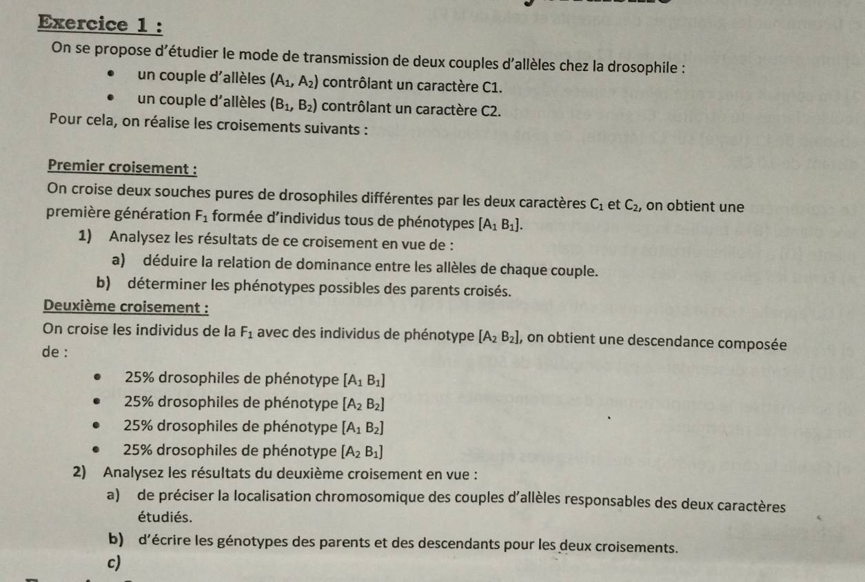 On se propose d'étudier le mode de transmission de deux couples d'allèles chez la drosophile :
un couple d'allèles (A_1,A_2) contrôlant un caractère C1.
un couple d'allèles (B_1,B_2) contrôlant un caractère C2.
Pour cela, on réalise les croisements suivants :
Premier croisement :
On croise deux souches pures de drosophiles différentes par les deux caractères C_1 et C_2 , on obtient une
première génération F_1 formée d'individus tous de phénotypes [A_1B_1]. 
1) Analysez les résultats de ce croisement en vue de :
a) déduire la relation de dominance entre les allèles de chaque couple.
b) déterminer les phénotypes possibles des parents croisés.
Deuxième croisement :
On croise les individus de la F_1 avec des individus de phénotype [A_2B_2] , on obtient une descendance composée
de :
25% drosophiles de phénotype [A_1B_1]
25% drosophiles de phénotype [A_2B_2]
25% drosophiles de phénotype [A_1B_2]
25% drosophiles de phénotype [A_2B_1]
2) Analysez les résultats du deuxième croisement en vue :
a) de préciser la localisation chromosomique des couples d'allèles responsables des deux caractères
étudiés.
b) d'écrire les génotypes des parents et des descendants pour les deux croisements.
c)