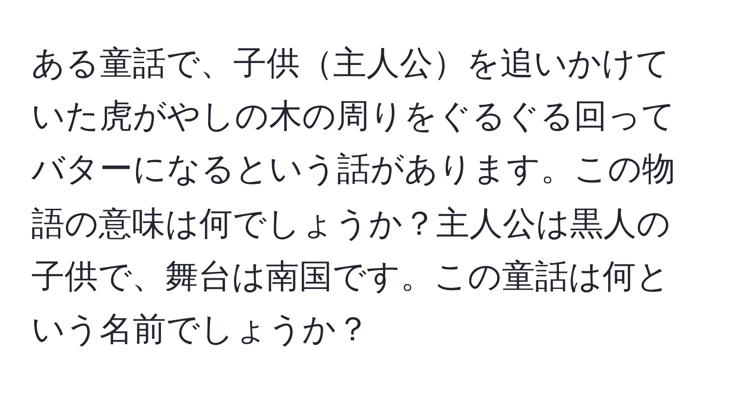 ある童話で、子供主人公を追いかけていた虎がやしの木の周りをぐるぐる回ってバターになるという話があります。この物語の意味は何でしょうか？主人公は黒人の子供で、舞台は南国です。この童話は何という名前でしょうか？