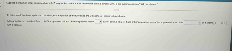 Suppose a system of linear equations has a 3* 5 augmented matrix whose fifth column is not a pivot column. Is the system consistent? Why or why not? 
To determine if the linear system is consistent, use the portion of the Existence and Uniqueness Theorem, shown below. 
A linear system is consistent if and only if the rightmost column of the augmented matrix □ a pivot column. That is, if and only if an echelon form of the augmented matrix has □ of the form [0·s 0b]
with b nonzero.