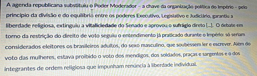 A agenda republicana substituiu o Poder Moderador - a chave da organização política do Império - pelo 
princípio da divisão e do equilíbrio entre os poderes Executivo, Legislativo e Judiciário, garantiu a 
liberdade religiosa, extinguiu a vitaliciedade do Senado e aprovou o sufrágio direto [...]. O debate em 
torno da restrição do direito de voto seguiu o entendimento já praticado durante o Império: só seriam 
considerados eleitores os brasileiros adultos, do sexo masculino, que soubessem ler e escrever. Além do 
voto das mulheres, estava proibido o voto dos mendigos, dos soldados, praças e sargentos e o dos 
integrantes de ordem religiosa que impunham renúncia à liberdade individual.