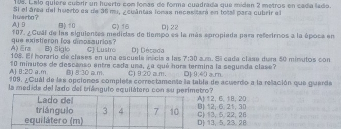 Lalo quiere cubrir un huerto con lonas de forma cuadrada que miden 2 metros en cada lado.
Si el área del huerto es de 36 m², ¿cuántas lonas necesitará en total para cubrir el
huerto?
A) 9 B) 10 C) 16 D) 22
107. ¿Cuál de las siguientes medidas de tiempo es la más apropiada para referirnos a la época en
que existieron los dinosaurios?
A) Era B) Siglo C) Lustro D) Década
108. El horario de clases en una escuela inicia a las 7:30 a.m. Si cada clase dura 50 minutos con
10 minutos de descanso entre cada una, ¿a qué hora termina la segunda clase?
A) 8:20 a.m. B) 8:30 a.m. C) 9:20 a.m. D) 9:40 a.m.
109. ¿Cuál de las opciones completa correctamente la tabla de acuerdo a la relación que guarda
la medida del lado del triángulo equilátero con su perimetro?
12, 6, 18, 20
12, 6, 21, 30
13, 5, 22, 26
13, 5, 23, 28