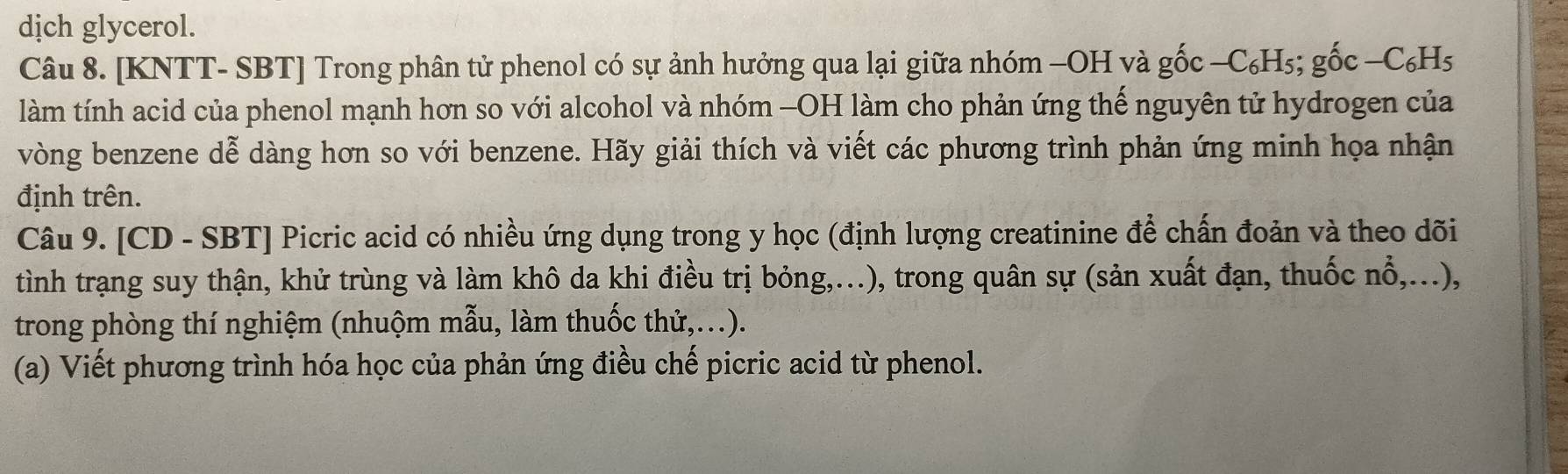 dịch glycerol. 
Câu 8. [KNTT- SBT] Trong phân tử phenol có sự ảnh hưởng qua lại giữa nhóm −OH và gốc −C₆H₅; gốc −C₆H5
làm tính acid của phenol mạnh hơn so với alcohol và nhóm -OH làm cho phản ứng thế nguyên tử hydrogen của 
vòng benzene dễ dàng hơn so với benzene. Hãy giải thích và viết các phương trình phản ứng minh họa nhận 
định trên. 
Câu 9. [CD - SBT] Picric acid có nhiều ứng dụng trong y học (định lượng creatinine để chấn đoản và theo dõi 
tình trạng suy thận, khử trùng và làm khô da khi điều trị bỏng,...), trong quân sự (sản xuất đạn, thuốc nổ,...), 
trong phòng thí nghiệm (nhuộm mẫu, làm thuốc thử,...). 
(a) Viết phương trình hóa học của phản ứng điều chế picric acid từ phenol.