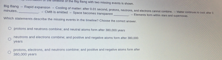 onof the timeline of the Big Bang with two missing events is shown
Big Bang → Rapid expansion → Cooling of matter: after 0.01 second, protons, neutrons, and electrons cannot combine. → Matter continues to cool: after 3
minutes,_ . → CMB is emitted → Space becomes transparent_ . → Elements form within stars and supernovas
Which statements describe the missing events in the timeline? Choose the correct answer.
protons and neutrons combine; and neutral atoms form after 380,000 years
neutrons and electrons combine; and positive and negative atoms form after 380,000
years
protons, electrons, and neutrons combine; and positive and negative atoms form after
380,000 years