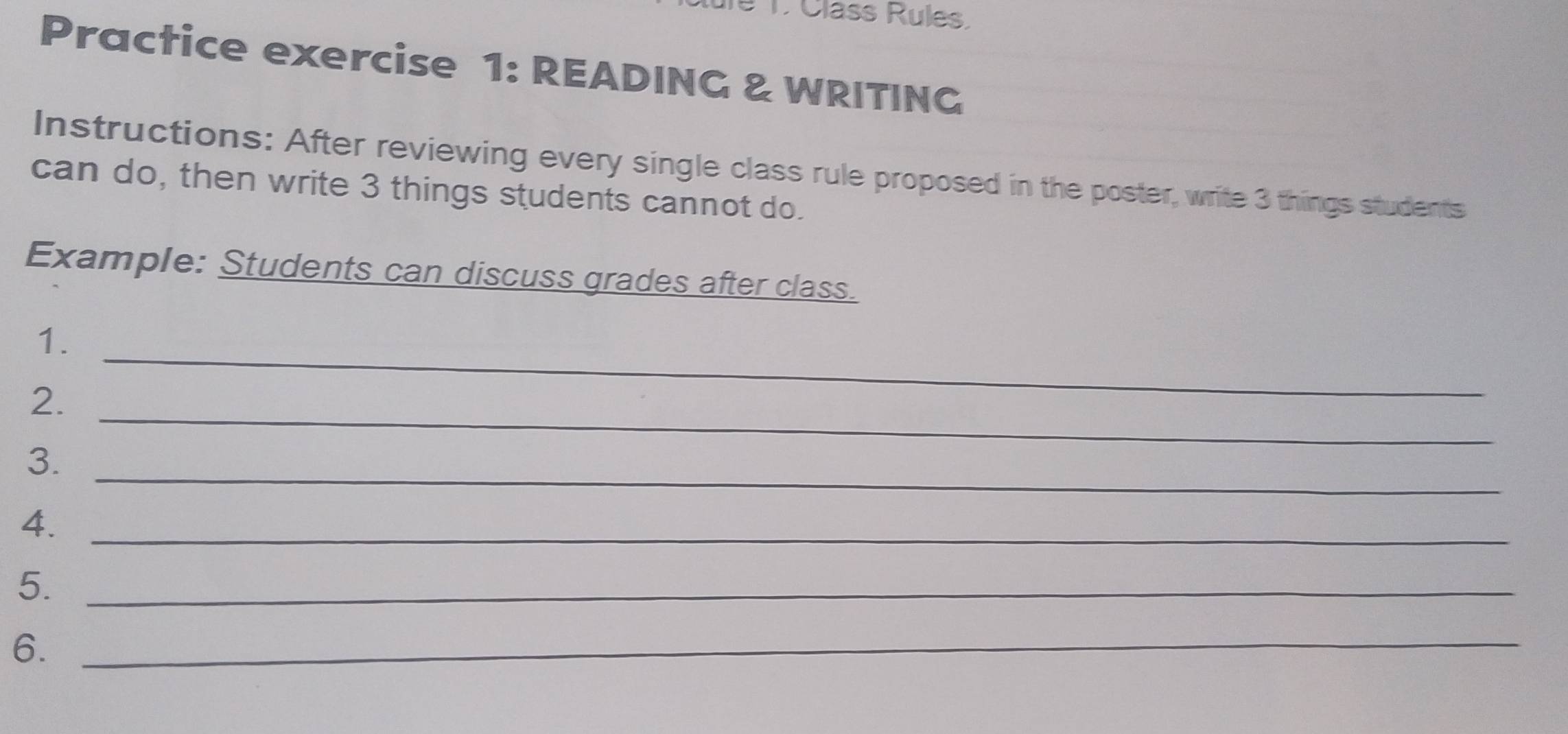 Class Rules, 
Practice exercise 1: READING & WRITING 
Instructions: After reviewing every single class rule proposed in the poster, write 3 things students 
can do, then write 3 things students cannot do. 
Example: Students can discuss grades after class. 
_ 
1. 
_ 
2. 
_ 
3. 
4._ 
5._ 
6._