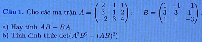 Cho các ma trận A=beginpmatrix 2&1&1 3&1&2 -2&3&4endpmatrix; B=beginpmatrix 1&-1&-1 3&3&1 1&1&-3endpmatrix
a) Hãy tính AB-BA. 
b) Tính định thức det (A^2B^2-(AB)^2).