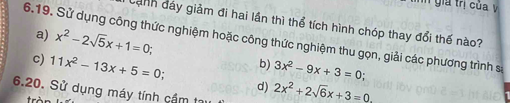 gia trị của V 
Cảnh đáy giảm đi hai lần thì thể tích hình chóp thay đổi thế nào? 
6.19. Sử dụng công thức nghiệm hoặc công thức nghiệm thu gọn, giải các phương trình sa x^2-2sqrt(5)x+1=0; 
a) 
b) 3x^2-9x+3=0; 
c) 11x^2-13x+5=0; d) 2x^2+2sqrt(6)x+3=0
6.20. Sử dụng máy tính cầm tạị