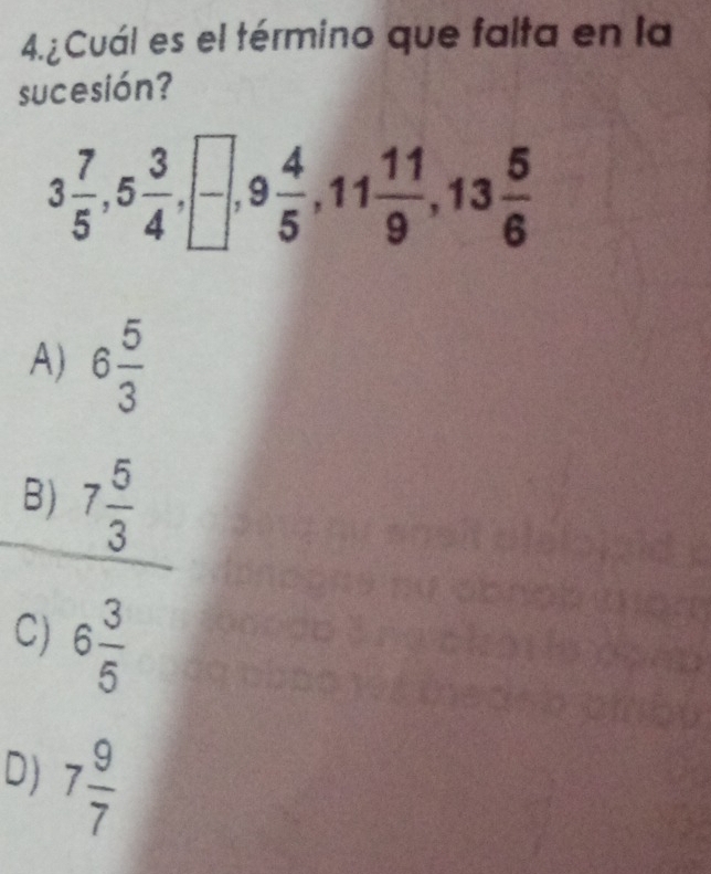 4.¿Cuál es el término que falta en la
sucesión?
3 7/5 , 5 3/4 , □ , 9 4/5 , 11 11/9 , 13 5/6 
A) 6 5/3 
B) 7frac 53^((circ)
C) 6frac 3)5
D) 7 9/7 