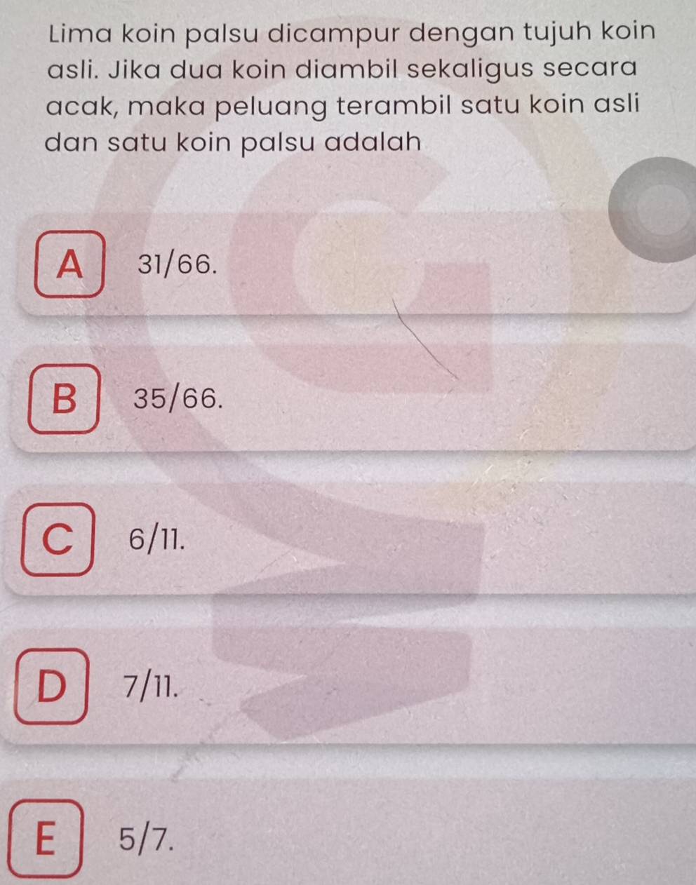 Lima koin palsu dicampur dengan tujuh koin
asli. Jika dua koin diambil sekaligus secara
acak, maka peluang terambil satu koin asli
dan satu koin palsu adalah
A 31/66.
B 35/66.
C 6/11.
D 7/11.
E 5/7.