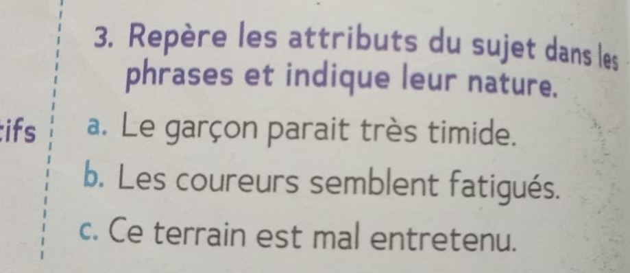 Repère les attributs du sujet dans les 
phrases et indique leur nature. 
;ifs a. Le garçon parait très timide. 
b. Les coureurs semblent fatigués. 
c. Ce terrain est mal entretenu.