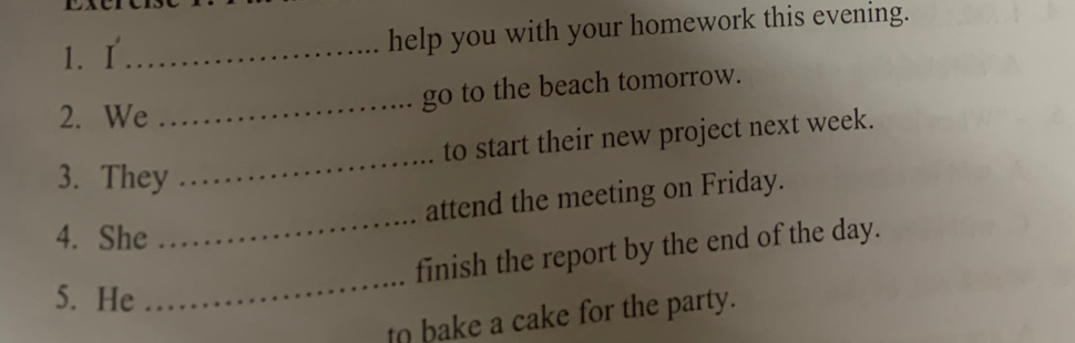 help you with your homework this evening. 
_ 
go to the beach tomorrow. 
2. We 
_ 
to start their new project next week. 
3. They 
_ 
attend the meeting on Friday. 
4. She 
finish the report by the end of the day. 
5. He 
_ 
to bake a cake for the party.