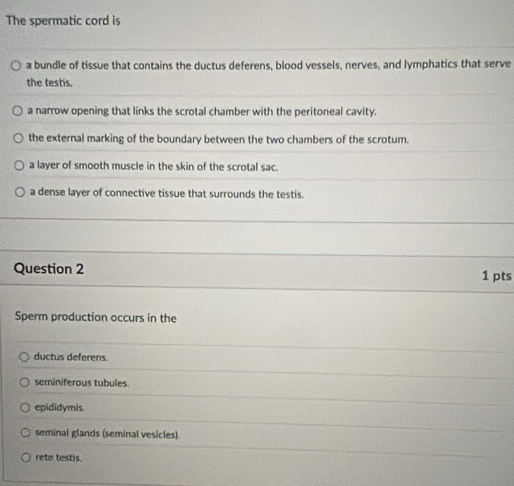 The spermatic cord is
a bundle of tissue that contains the ductus deferens, blood vessels, nerves, and lymphatics that serve
the testis.
a narrow opening that links the scrotal chamber with the peritoneal cavity.
the external marking of the boundary between the two chambers of the scrotum.
a layer of smooth muscle in the skin of the scrotal sac.
a dense layer of connective tissue that surrounds the testis.
Question 2 1 pts
Sperm production occurs in the
ductus deferens.
seminiferous tubules.
epididymis.
seminal glands (seminal vesicles).
rete testis.