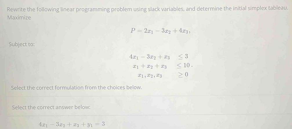 Rewrite the following linear programming problem using slack variables, and determine the initial simplex tableau.
Maximize
P=2x_1-3x_2+4x_3, 
Subject to:
4x_1-3x_2+x_3≤ 3
x_1+x_2+x_3≤ 10.
x_1, x_2, x_3 ≥ 0
Select the correct formulation from the choices below.
Select the correct answer below:
4x_1-3x_2+x_3+y_1=3