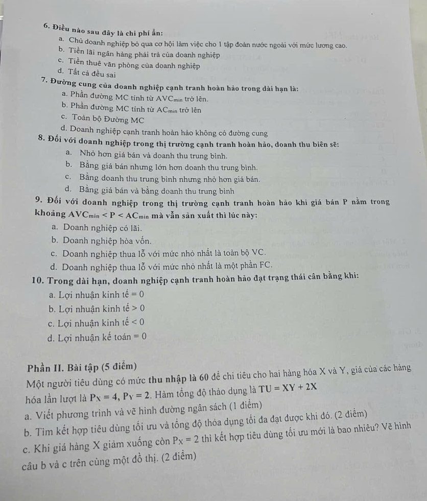 Điều nào sau đây là chi phí ẫn:
a. Chủ doanh nghiệp bỏ qua cơ hội làm việc cho 1 tập đoàn nước ngoài với mức lương cao.
b. Tiền lãi ngân hàng phải trả của doanh nghiệp
c. Tiền thuê văn phòng của doanh nghiệp
d. Tất cả đều sai
7. Đường cung của doanh nghiệp cạnh tranh hoàn hảo trong dài hạn là:
a. Phần đường MC tính từ AVCmin trở lên.
b. Phần đường MC tính từ ACmin trở lên
c. Toàn bộ Đường MC
d. Doanh nghiệp cạnh tranh hoàn hảo không có đường cung
8. Đối với doanh nghiệp trong thị trường cạnh tranh hoàn hảo, doanh thu biên sẽ:
a. Nhỏ hơn giá bán và doanh thu trung bình.
b. Bằng giá bán nhưng lớn hơn doanh thu trung bình.
c. Bằng doanh thu trung bình nhưng nhỏ hơn giá bán.
d. Bằng giá bán và bằng doanh thu trung bình
9. Đối với doanh nghiệp trong thị trường cạnh tranh hoàn hảo khi giá bán P nằm trong
khoảng AVC min min mà vẫn sân xuất thì lúc này:
a. Doanh nghiệp có lãi.
b. Doanh nghiệp hòa vốn.
c. Doanh nghiệp thua lỗ với mức nhỏ nhất là toàn bộ VC.
d. Doanh nghiệp thua lỗ với mức nhỏ nhất là một phần FC.
10. Trong dài hạn, doanh nghiệp cạnh tranh hoàn hảo đạt trạng thái cân bằng khi:
a. Lợi nhuận kinh that e=0
b. Lợi nhuận kinh tế 0
c. Lợi nhuận kinh tế <0</tex>
d. Lợi nhuận kế toán =0
Phần II. Bài tập (5 điểm)
Một người tiêu dùng có mức thu nhập là 60 để chi tiêu cho hai hàng hóa X và Y, giá của các hàng
hóa lần lượt là P_X=4,P_Y=2. Hàm tổng độ thảo dụng là TU=XY+2X
a. Viết phương trình và vẽ hình đường ngân sách (1 điểm)
b. Tìm kết hợp tiêu dùng tối ưu và tổng độ thỏa dụng tối đa đạt được khi đó. (2 điểm)
c. Khi giá hàng X giảm xuống còn P_X=2 thì kết hợp tiêu dùng tối ưu mới là bao nhiêu? Vẽ hình
câu b và c trên cùng một đồ thị. (2 điềm)