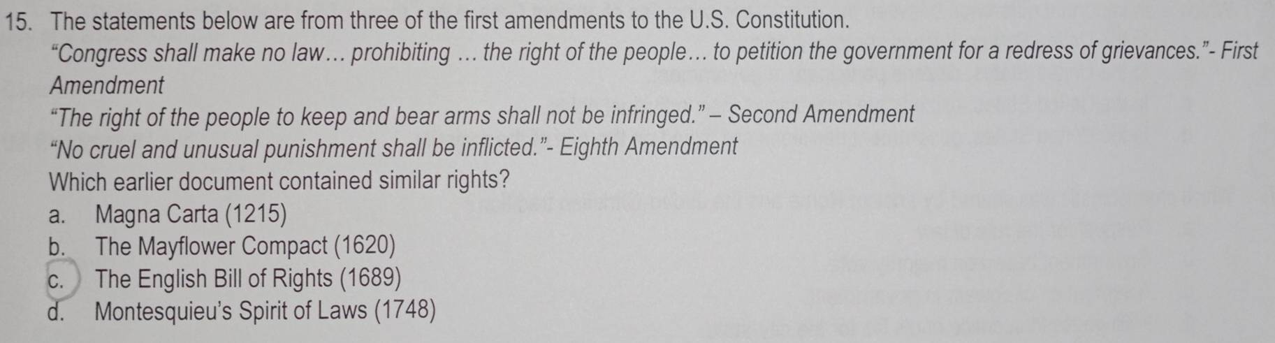 The statements below are from three of the first amendments to the U.S. Constitution.
“Congress shall make no law… prohibiting … the right of the people… to petition the government for a redress of grievances.”- First
Amendment
“The right of the people to keep and bear arms shall not be infringed.” — Second Amendment
“No cruel and unusual punishment shall be inflicted.”- Eighth Amendment
Which earlier document contained similar rights?
a. Magna Carta (1215)
b. The Mayflower Compact (1620)
c. The English Bill of Rights (1689)
d. Montesquieu's Spirit of Laws (1748)