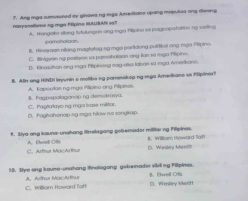 Ang mga sumusunod ay ginawa ng mga Amerikano upang mapuksa ang diwang
nasyonalismo ng mga Pilipino MALIBAN sa?
A. Nangako silang tutulungan ang mga Pilipino sa pagpapatakbo ng sariling
pamahalaan.
B. Hinayaan nilang magtatag ng mga partidong pulitikal ang mga Pilipino.
C. Binigyan ng posisyon sa pamahalaan ang ilan sa mga Pilipino.
D. Kinasuhan ang mga Pilipinong nag-alsa laban sa mga Amerikano.
8. Alin ang HINDI layunin o motibo ng pananakop ng mga Amerikano sa Pilipinas?
A. Kapootan ng mga Pilipino ang Pilipinas.
B. Pagpapalaganap ng demokrasya.
C. Pagtatayo ng mga base militar.
D. Paghahanap ng mga hilaw na sangkap.
9. Siya ang kauna-unahang itinalagang gobernador militar ng Pilipinas.
A, Elwell Otis B. William Howard Taft
C. Arthur MacArthur D. Wesley Merritt
10. Siya ang kauna-unahang itinalagang gobernador sibil ng Pilipinas.
A. Arthur MacArthur B. Elwell Otis
C. William Howard Taft D. Wesley Meritt