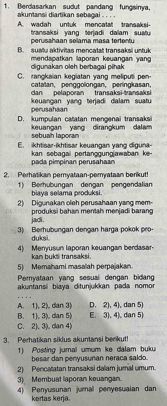 Berdasarkan sudut pandang fungsinya,
akuntansi diartikan sebagai . . . .
A. wadah untuk mencatat transaksi-
transaksi yang terjadi dalam suatu
perusahaan selama masa tertentu
B. suatu aktivitas mencatat transaksi untuk
mendapatkan laporan keuangan yang
digunakan oleh berbagai pihak
C. rangkaian kegiatan yang meliputi pen-
catatan， penggolongan， peringkasan，
dan pelaporan transaksi-transaksi
keuangan yang terjadi dalam suatu
perusahaan
D. kumpulan catatan mengenai transaksi
keuangan yang dirangkum dalam
sebuah laporan
E. ikhtisar-ikhtisar keuangan yang diguna-
kan sebagai pertanggungjawaban ke-
pada pimpinan perusahaan
2. Perhatikan pernyataan-pernyataan berikut!
1) Berhubungan dengan pengendalian
biaya selama produksi.
2) Digunakan oleh perusahaan yang mem-
produksi bahan mentah menjadi barang
jadi.
3) Berhubungan dengan harga pokok pro-
duksi.
4) Menyusun laporan keuangan berdasar-
kan bukti transaksi.
5) Memahami masalah perpajakan.
Pernyataan yang sesuai dengan bidang
akuntansi biaya ditunjukkan pada nomor
A. 1), 2), dan 3) D. 2), 4), dan 5)
B. 1), 3), dan 5) E. 3), 4), dan 5)
C. 2), 3), dan 4)
3. Perhatikan siklus akuntansi berikut!
1) Posting jurnal umum ke dalam buku
besar dan penyusunan neraca saldo.
2) Pencatatan transaksi dalam jurnal umum.
3) Membuat laporan keuangan.
4) Penyusunan jurnal penyesuaian dan
kertas kerja.