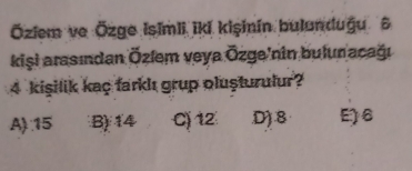 Öziem ve Özge Isimli iki kişinín bulanduğu 6
kişi arasından Özlem veya Özge'nin bulun acağı
4 kişilik kaç farklı grup oluşturulur?
A): 15 B) 14 C) 12 D) 8 E6