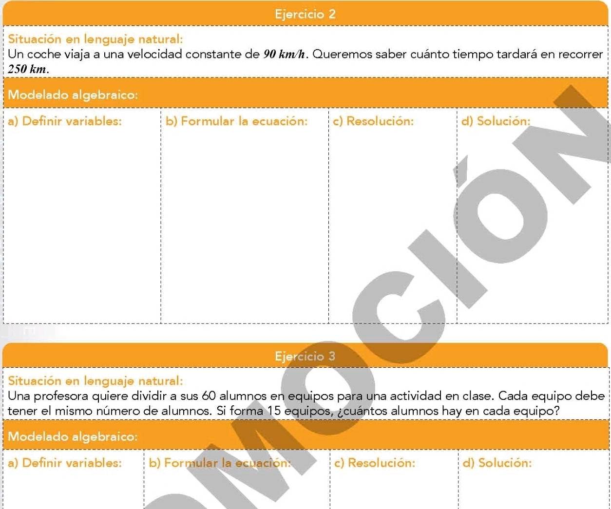 Situación en lenguaje natural: 
Un coche viaja a una velocidad constante de 90 km/h. Queremos saber cuánto tiempo tardará en recorrer
250 km. 
Modelado algebraico: 
a) Definir variables: b) Formular la ecuación: c) Resolución: d) Solución: 
Ejercicio 3 
Situación en lenguaje natural: 
Una profesora quiere dividir a sus 60 alumnos en equipos para una actividad en clase. Cada equipo debe 
tener el mismo número de alumnos. Si forma 15 equipos, ¿cuántos alumnos hay en cada equipo? 
Modelado algebraico: 
a) Definir variables: b) Formular la ecuación: c) Resolución: d) Solución: