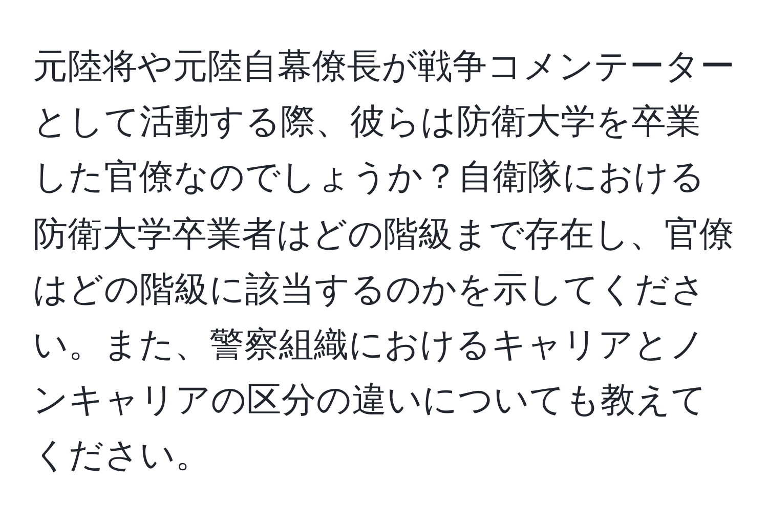 元陸将や元陸自幕僚長が戦争コメンテーターとして活動する際、彼らは防衛大学を卒業した官僚なのでしょうか？自衛隊における防衛大学卒業者はどの階級まで存在し、官僚はどの階級に該当するのかを示してください。また、警察組織におけるキャリアとノンキャリアの区分の違いについても教えてください。