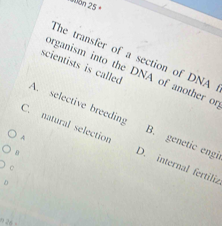 uton 25 *
The transfer of a section of DNA
scientists is called
organism into the DNA of another of
A. selective breeding B. genetic engi
A
C. natural selection D. internal fertiliz
B
C
0
h 26 -