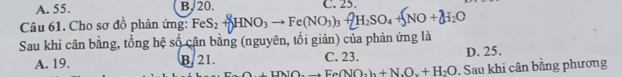 A. 55. B, 20. C. 25.
Câu 61. Cho sơ đồ phản ứng: FeS_2+HNO_3 - Fe(NO_3)_3+2H_2SO_4+5NO+2H_2O
Sau khi cân bằng, tổng hệ số cân bằng (nguyên, tối giản) của phản ứng là
A. 19. B. 21. C. 23. D. 25.
+H_to Fe(NO_3)_2+N_2O+H_2O. Sau khi cân bằng phương