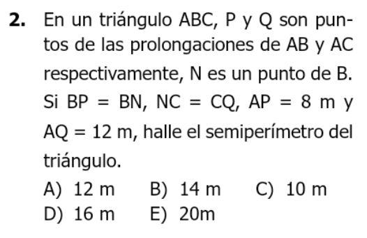 En un triángulo ABC, P y Q son pun-
tos de las prolongaciones de AB y AC
respectivamente, N es un punto de B.
Si BP=BN, NC=CQ, AP=8m y
AQ=12m , halle el semiperímetro del
triángulo.
A) 12 m B) 14 m C) 10 m
D) 16 m E) 20m