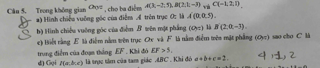 Trong không gian Oxyz , cho ba điểm A(3;-2;5), B(2;1;-3)_VaC(-1;2;1)_. 
a) Hình chiếu vuông góc của điểm .4 trên trục 0 là A'(0;0;5). 
b) Hình chiều vuông góc của điểm B trên mặt phẳng (OV=) là B'(2;0;-3). 
c) Biết rằng E là điểm nằm trên trục Ox và F là nằm điểm trên mặt phẳng (Oyz) sao cho C là 
trung điểm của đoạn thẳng EF. Khi đó EF>5. 
d) Gọi I(a:b:c) là trực tâm của tam giác ABC. Khi đó a+b+c=2.