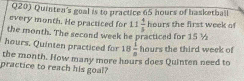 Q20) Quinten's goal is to practice 65 hours of basketball 
every month. He practiced for 11 4/5  h ours the first week of 
the month. The second week he practiced for 15 ½
hours. Quinten practiced for 18 1/8  hours the third week of 
the month. How many more hours does Quinten need to 
practice to reach his goal?