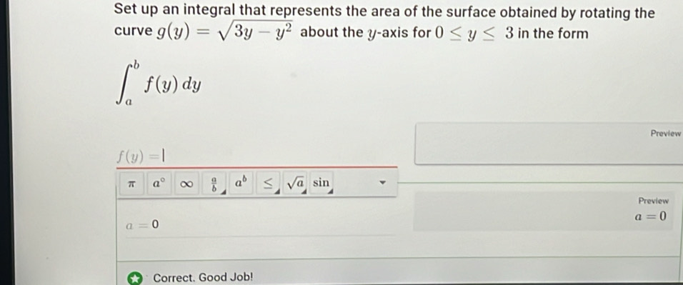 Set up an integral that represents the area of the surface obtained by rotating the 
curve g(y)=sqrt(3y-y^2) about the y-axis for 0≤ y≤ 3 in the form
∈t _a^(bf(y)dy
Preview
f(y)=|
π a^circ) ∞  a/b  a^b sqrt(a) sin 
Preview
a=0
a=0
Correct. Good Job!