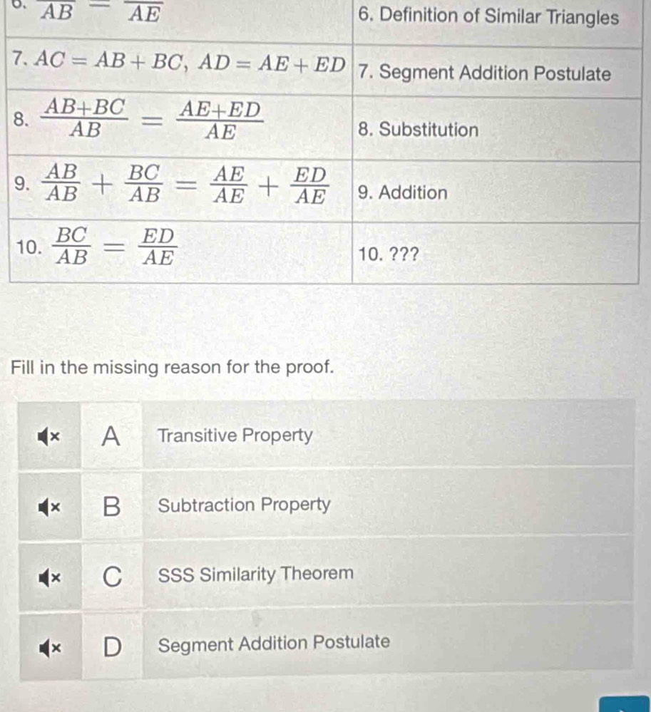 overline AB=overline AE 6. Definition of Similar Trian
7
8
9
Fill in the missing reason for the proof.
× A Transitive Property
B Subtraction Property
C SSS Similarity Theorem
+ Segment Addition Postulate